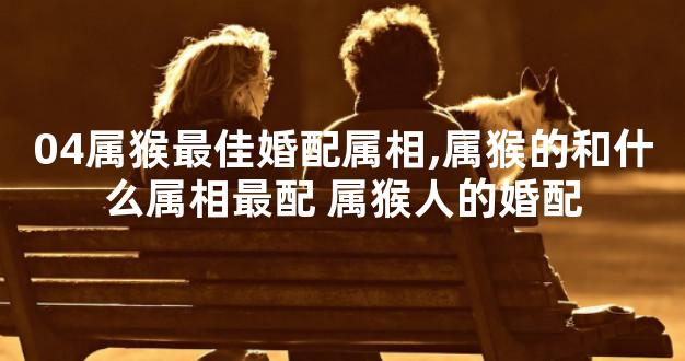 04属猴最佳婚配属相,属猴的和什么属相最配 属猴人的